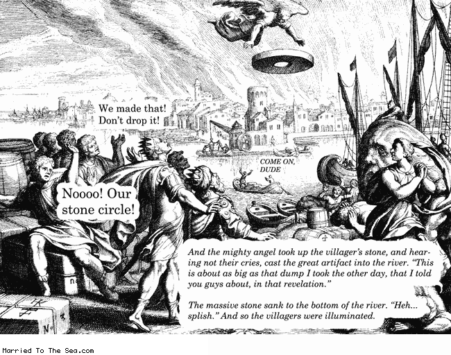 Married To The Sea comic: mighty angel * Text:
We made that! Don't drop it!
Noooo! Our stone circle!
COME ON, DUDE
And the mighty angel took up the villager's stone, and hearing not their cries, cast the great artifact into the river.