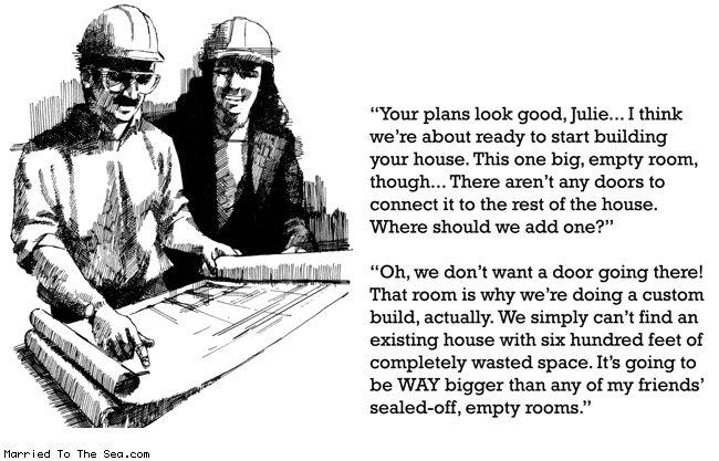 Married To The Sea comic: sealed off empty room * Text: your plans look good julie i think were about ready to start building your house this one big empty room though there aren't any doors to connect it to the rest of the house where should we add one oh we dont want a door going there that room is why we are doing a custom build actually we simply cant find an existing house with six hundred feet of completely wasted space its gonna be way bigger than any of my friends sealed-off empty rooms