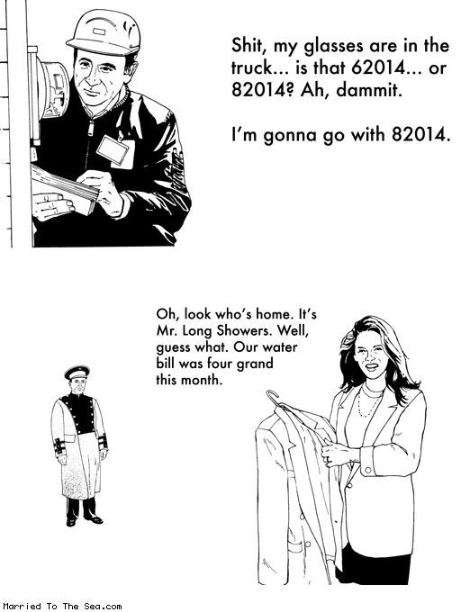 Married To The Sea comic: mr long showers * Text:
Shit, my glasses are in the truck... is tat 62014... or 82014? Ah, dammit.
I'm gonna go with 82014.
Oh, look who's home. It's Mr. Long Showers. Well, guess what. Our water bill was four grand this month.