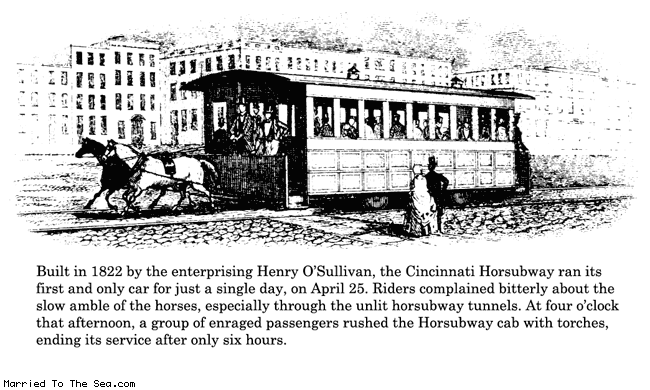 Married To The Sea comic: horsubway * Text:
Built in 1822 by the enterprising Henry O'Sullivan, the Cincinnati Horsubway ran its first and only car for just a single day, on April 25. Riders complained bitterly about the slow amble of the horses, especially through the unlit horsubway tunnels. At four o'clock that afternoon, a group of enraged passengers rushed the Horsubway cab with torches, ending its service after only six hours.