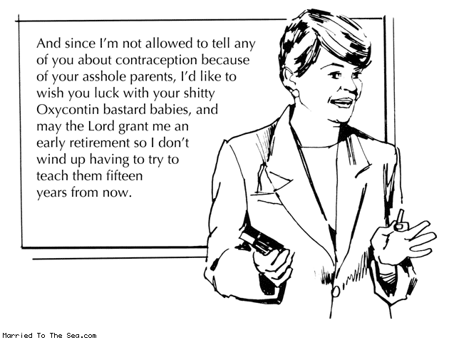 Married To The Sea comic: contraception in schools * Text: And since I'm not allowed to tell any of you about contraception because of your asshole parents, I'd like to wish you luck with your shitty Oxycontin bastard babies, and may the Lord grant me an early retirement so I don't wind up having to try to teach them fifteen years from now.