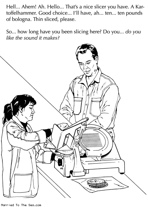 Married To The Sea comic: deli fetish * Text:
Hell...Ahem! Ah. Hello...That's a nice slicer you have. A Kartoffelhammer. Good choice...I'll have, ah...ten...ten pounds of bologna. Thin sliced, please.
So...how long have you been slicing here? Do you...do you like the sound it makes?