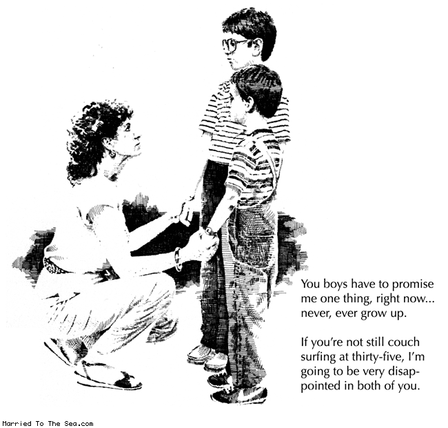 Married To The Sea comic: never ever grow up * Text:
You boys have to promise me one thing, right now...never, ever grow up.
If you're not still couch surfing at thirty-five, I'm going to be very disappointed in both of you.