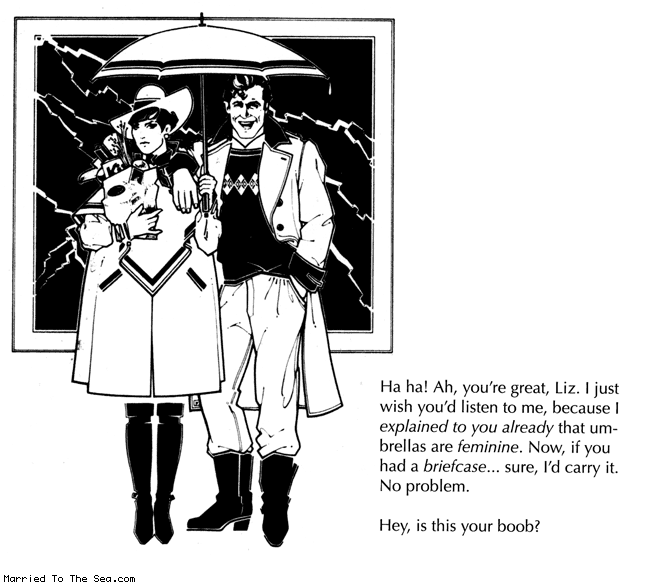 Married To The Sea comic: umbrellas are feminine * Text:
Ha ha! Ah, you're great, Liz. I just wish you'd listen to me, because I explained to you already that umbrellas are feminine. Now, if you had a briefcase...sure, I'd carry it. No problem.
Hey, is this your boob?