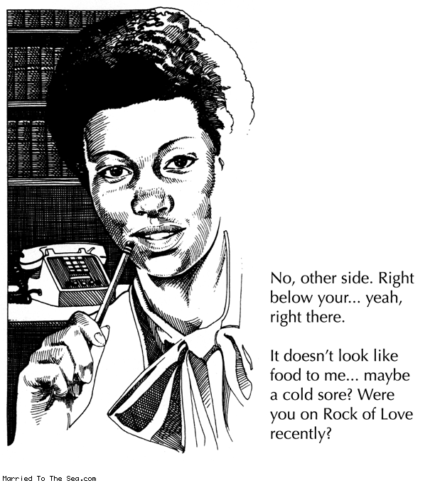 Married To The Sea comic: cold sore * Text:
No, other side. Right below your... yeah, right there.
It doesn't look like food to me... maybe a cold sore? Were you on Rock of Love recently?