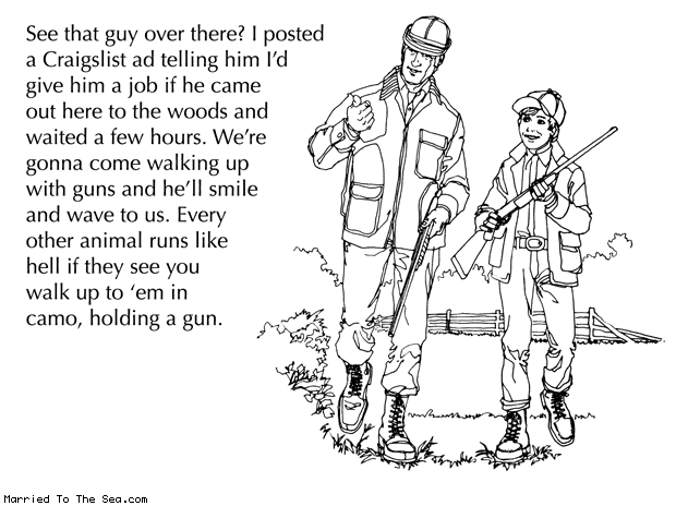 Married To The Sea comic: man the least dangerous game * Text: See that guy over there? I posted a Craigslist ad telling him I'd give him a job if he
came out here to the woods and waited a few hours. We're gonna come walking up with guns and he'll smile and wave to us. Every other animal runs like hell if they see you walk up to 'em in camo, holding a gun.