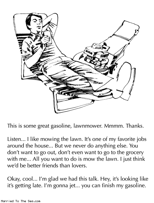 Married To The Sea comic: lawnmower drama * Text:
This is some great gasoline, lawnmower. Mmmm. Thanks.
Listen... I like mowing the lawn. It's one of my favorite jobs around the house... But we never do anything else. You don't want to go out, don't even want to go to the grocery with me... All you want to do is mow the lawn. I just think we'd be better friends than lovers.
Okay, cool... I'm glad we had this talk. Hey, it's looking like it's getting late. I'm gonna jet... you can finish my gasoline.
