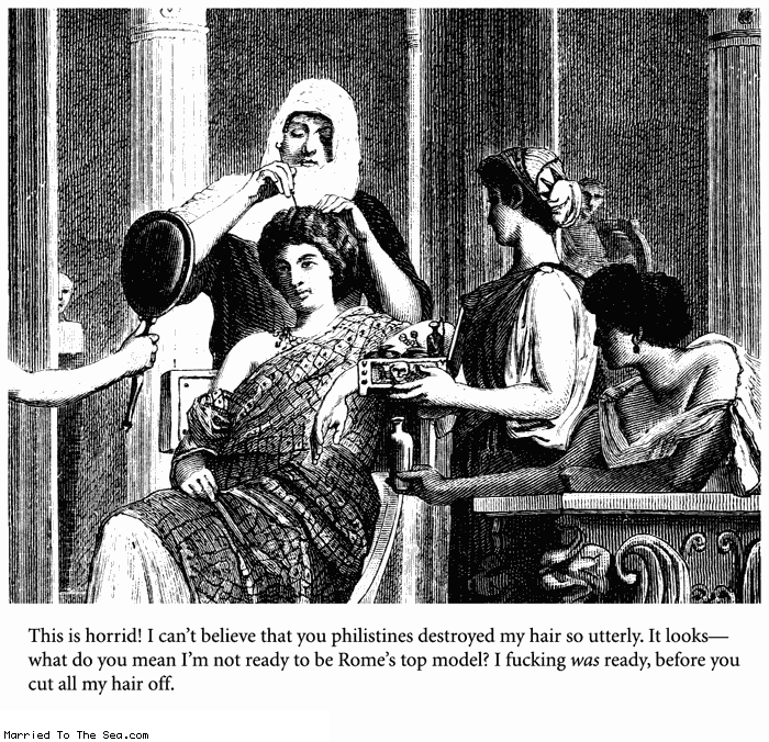 Married To The Sea comic: romes top model * Text:
This is horrid! I can't believe you philistines destroyed my hair so utterly. It looks--what do you mean I'm not ready to be Rome's top model? I fucking was ready, before you cut all my hair off.
