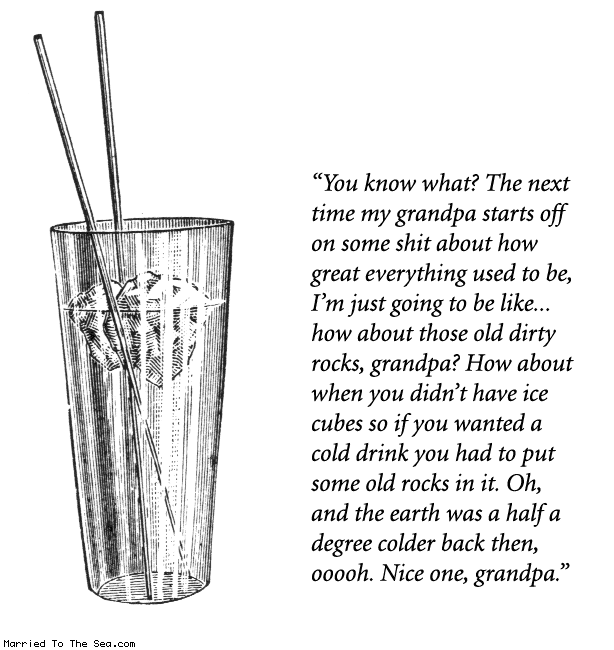 Married To The Sea comic: old rocks * Text:
You know what? The next time my grandpa starts off on some shit about how great everything used to be, I'm just going to be like...how about those old dirty rocks, grandpa? How about when you didn't have ice cubes so if you wanted a cold drink you had to put some old rocks in it. Oh, and the earth was a half a degree colder back then, ooooh. Nice one, grandpa.