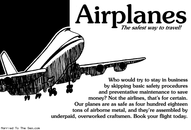 Married To The Sea comic: airplanes the safest * Text:
Airplanes
The safest way to travel!
Who would try to stay in business by skipping basic safety procedures and preventative maintenance to save money? Not the airlines, that's for certain. Our planes are as safe as four hundred eighteen tons of airborne metal, and they're assembled by underpaid, overworked craftsmen. Book your flight today.