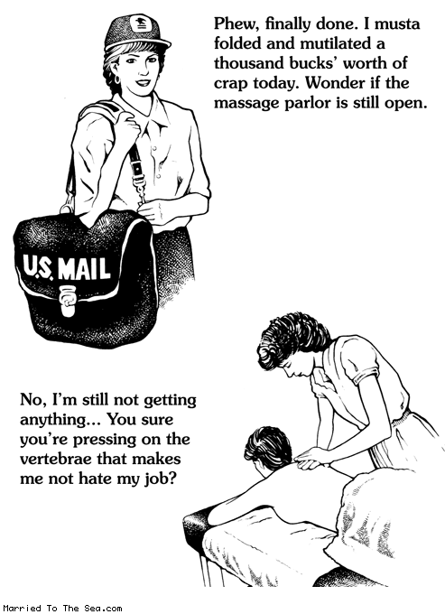 Married To The Sea comic: folded and mutilated * Text:
Phew, finally done. I musta folded and mutilated a thousand bucks' worth of crap today. Wonder if the massage parlor is still open.
U.S. MAIL
No, I'm still not getting anything... You sure you're pressing on the vertebrae that makes me not hate my job?