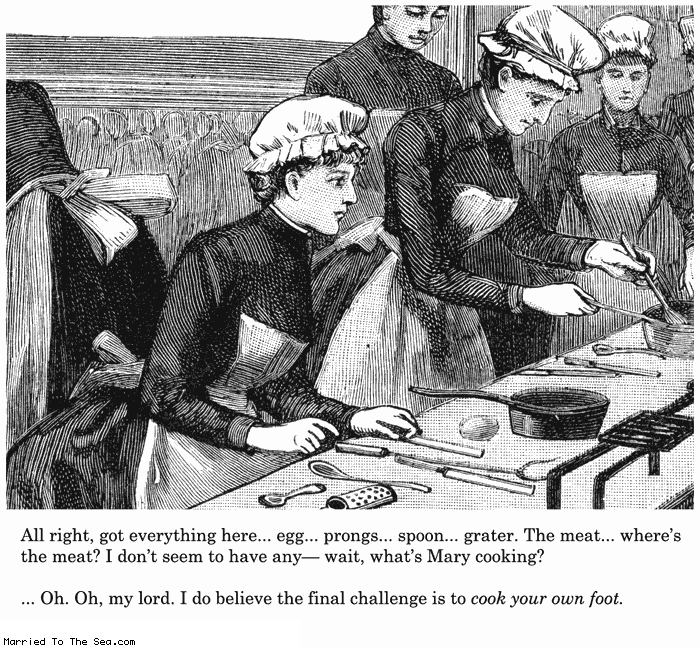 Married To The Sea comic: cook your own * Text:
All right, got everything here...egg...prongs...spoon...grater. The meat...where's the meat? I don't seem to have any - wait, what's Mary cooking?
... Oh. Oh, my lord. I do believe the final challenge is to cook your own foot.