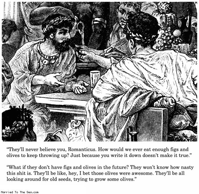 Married To The Sea comic: figs and olives * Text:
They'll never believe you, Romanticus. How would we ever eat enough figs and olives to keep throwing up? Just because you write it down doesn't make it true.
What if they don't have figs and olives in the future? They won't know how nasty this shit is. They'll be like, hey, I bet those olives were awesome. They'll be all looking around for old seeds, trying to grow some olives.