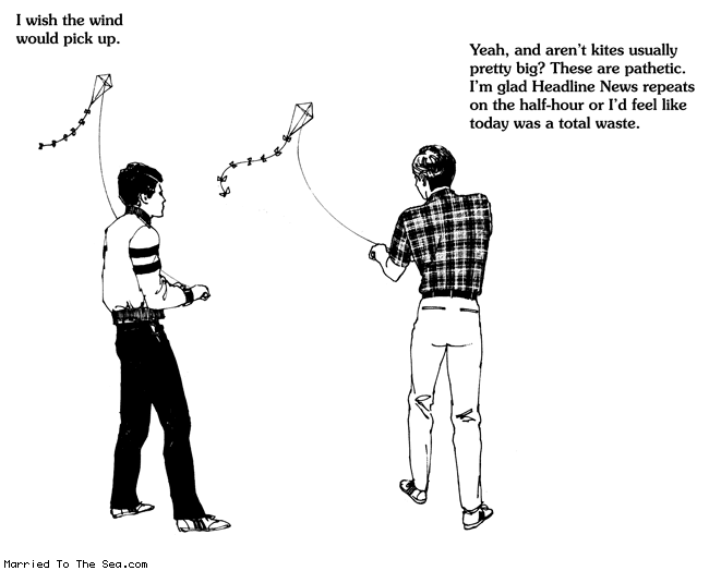 Married To The Sea comic: flying kites * Text:
I wish the wind would pick up.
Yeah, and aren't kites usually pretty big? These are pathetic. I'm glad Headline News repeats on the half-hour or I'd feel like today was a total waste.