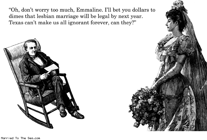 Married To The Sea comic: lesbian marriage * Text:
Oh, don't worry too much, Emmaline. I'll bet you dollars to dimes that lesbian marriage will be legal by next year. Texas can't make us all ignorant forever, can they?