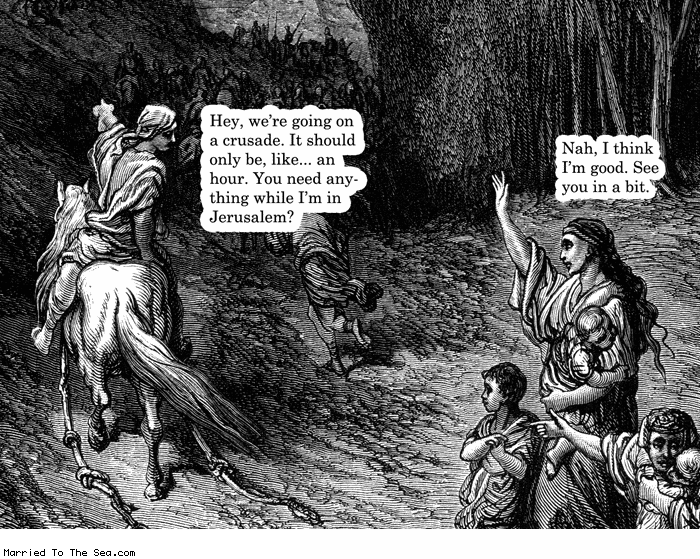 Married To The Sea comic: going on a crusade * Text:
Hey, we're going on a cruscade. It should only be, like...an hour. You need anything while I'm in Jerusalem?
Nah, I think I'm good. See you in a bit.