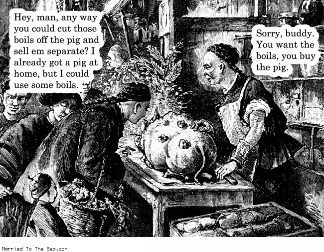 Married To The Sea comic: pig boils * Text:
Hey, man, any way you could cut those boils off the pig and sell em separate? I already got a pig at home, but I could use some boils.
Sorry, buddy. You want the boils, you buy the pig.