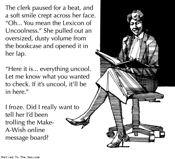Married To The Sea comic: lexicon of uncool * Text: the clerk paused for a beat and a soft smile crept across her face oh you mean the lexicon of uncoolness she pulled out an oversized dusty volume from the bookcase and opened it in her lap here it is everything uncool let me know what you wanted to check if its uncool itll be in here i froze did i really want to tell her i'd been trolling the make a wish message board