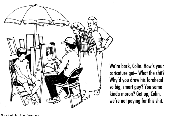 Married To The Sea comic: hows your caricature going * Text: were back colin hows your caricature goi what the shit whyd you draw his forehead so big smart guy you some kinda moron get up colin were not paying for this shit