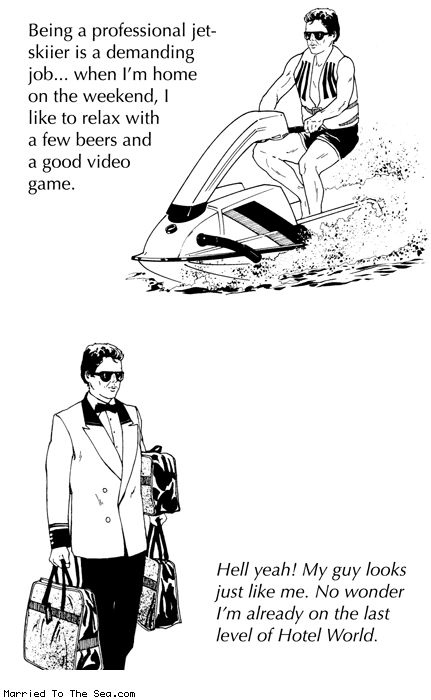 Married To The Sea comic: hotel world * Text:
Being a professional jet-skiier is a demanding job... when I'm home on the weekend, I like to relax with a few beers and a good video game.
Hell yeah! My guy looks just like me! No wonder I'm already on the last level of Hotel World.