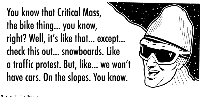 Married To The Sea comic: snowboards * Text:
You know that Critical Mass, that bike thing...you know, right? Well, it's like that...except...check this out...snowboards. Like a traffic protest. But, like...we won't have cars. On the slopes. You know.