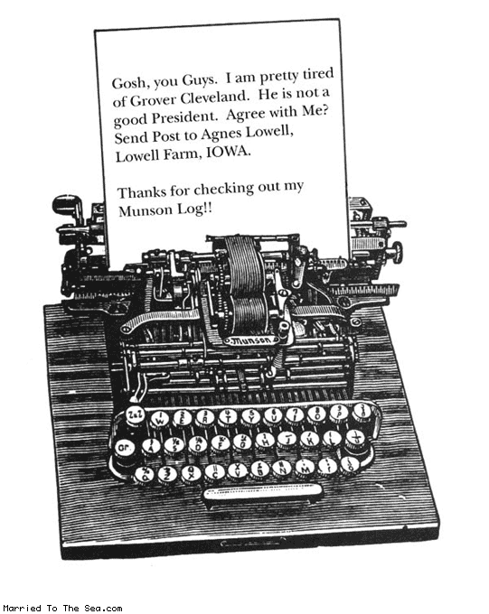 Married To The Sea comic: munson log * Text:
Gosh, you Guys. I am pretty tired of Grover Cleveland. He is not a good President. Agree with Me? Send Post to Agnes Lowell, Lowell Farm, IOWA.
Thanks for checking out my Munson Log!!