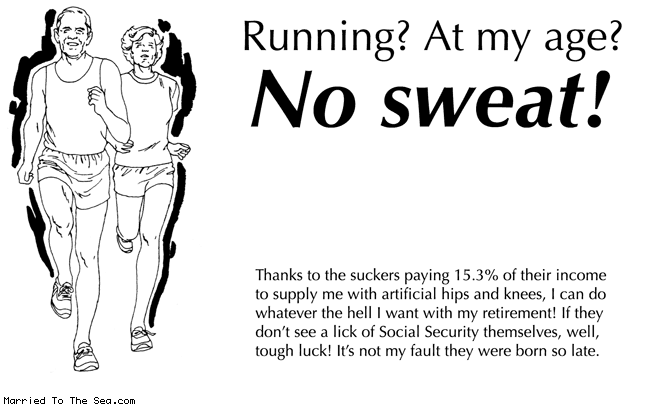 Married To The Sea comic: no sweat * Text:
Running? At my age?
No sweat!
Thanks to the suckers paying 15.3% of their income to supply me with artificial hips and knees, I can do whatever the hell I want with my retirement! If they don't see a lick of Social Security themselves, well, tough luck! It's not my fault they were born so late.