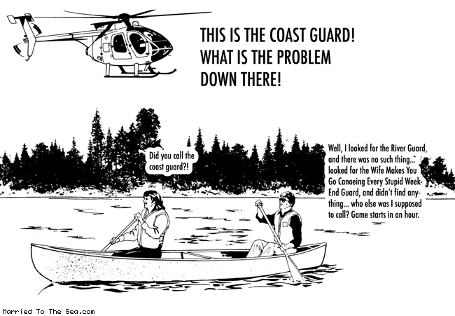 Married To The Sea comic: coast guard * Text:
THIS IS THE COAST GUARD!
WHAT IS THE PROBLEM DOWN THERE!
Did you call the coast guard?!
Well, I looked for the River Guard, and there was no such thing... looked for the Wife Makes You Go Canoeing Every Stupid Weekend Guard, and didn't find anything... who else was I supposed to call? Game starts in an hour.