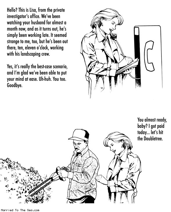 Married To The Sea comic: private investigator * Text:
Hello? This is Lisa, from the private investigator's office. We've been watching your husband for almost a month now, and as it turns out, he's simply been working late. It seemed strange to me, too, but he's been out there, ten, eleven o'clock, working with his landscaping crew.
Yes, it's really the best-case scenario, and I'm glad we've been able to put your mind at ease. Uh-huh. You too. Goodbye.
You almost ready, baby? I got paid today... let's hit the Doubletree.