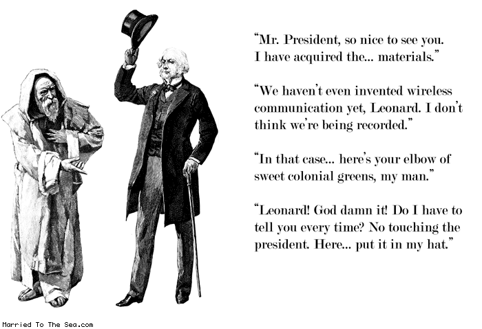 Married To The Sea comic: put it in my hat * Text:
Mr. President, so nice to see you. I have acquired the... materials.
We haven't even invented wireless communication yet, Leonard. I don't think we're being recorded.
In that case... here's your elbow of sweet colonial greens, my man.
Leonard, God damn it! Do I have to tell you every time? No touching the president. Here...put it in my hat.