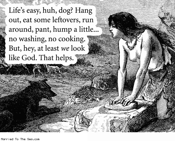 Married To The Sea comic: lifes easy * Text:
Life's easy, huh, dog? Hang out, eat some leftovers, run around, pant, hump a little... no washing, no cooking. But, hey, at least we look like God. That helps.