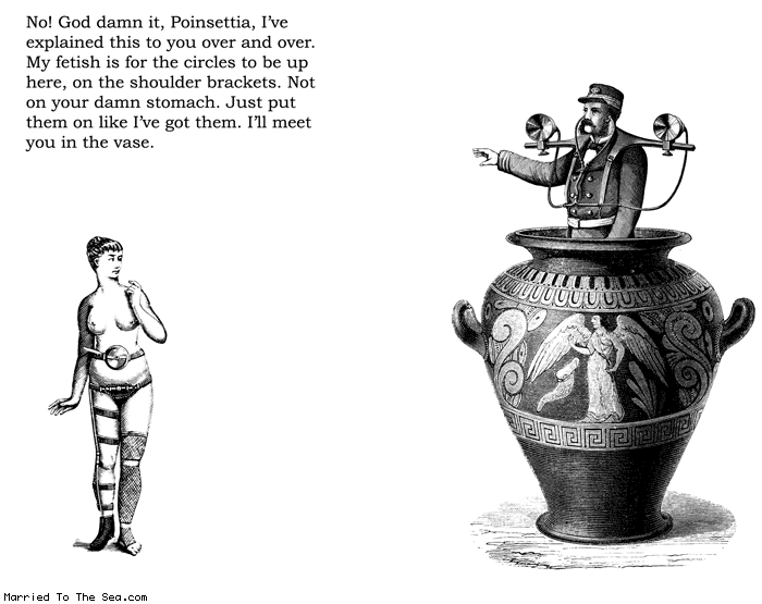 Married To The Sea comic: circle fetish * Text:
No! God damn it, Poinsettia, I've explained this to you over and over. My fetish is for the circles to be up here, on the shoulder brackets. Not on your damn stomach. Just put them on like I've got them. I'll meet you in the vase.