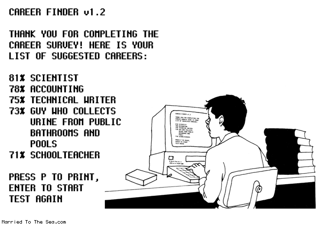 Married To The Sea comic: career finder * Text: career finder v1.2 th ank you for completing the survey! here is you list of suggested careers: 81% scientist 78% accounting 75% technical writer 73% guy who collects urine from public bathrooms and pools 71% school teacher press p to print, enter to start test again