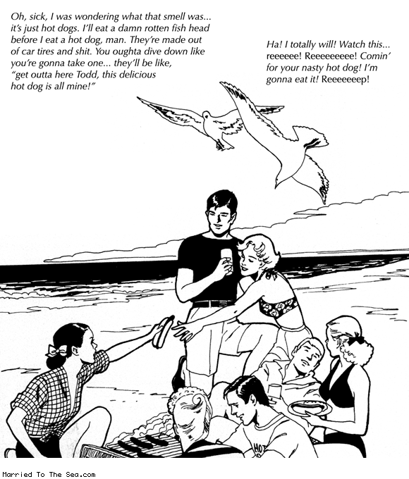 Married To The Sea comic: comin for your nasty hot dog * Text: oh, sick. i was wondering what that smell was... it's just hot dogs. i'll eat a damn rotten fish head before I eat a hot dog, man. they're made out of tires and shit. you oughta dive down like you're gonna take one... they'll be like, get outta here Todd, this delicious hot dog is all mine! ha! I totally will! watch this... reeee! comin' for your nasty hot dog! I'm gonna eat it!