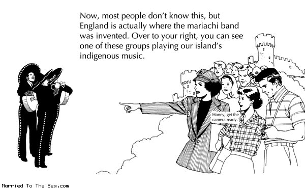 Married To The Sea comic: englands own mariachi band * Text: now most people dont know this but england is actually where the mariachi band was invented over to your right you can see one of these groups playing our islands indigenous music honey get the camera ready