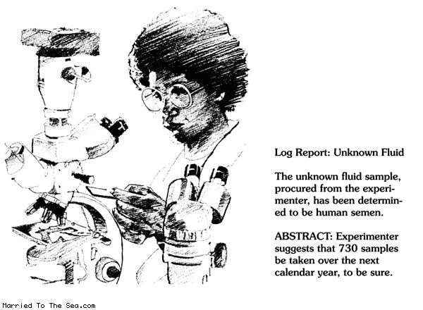 Married To The Sea comic: unknown fluid * Text:
Log Report: Unknown Fluid
The unknown fluid sample, procured from the experimenter, has been determined to be human semen.
ABSTRACT: Experimenter suggests that 730 samples be taken over the next calendar year, to be sure.