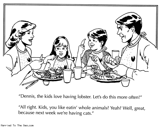 Married To The Sea comic: lobster * Text:
Dennis, the kids love having lobster. Let's do this more often!
All right. Kids, you like eatin' whole animals? Yeah? Well, great, because next week we're having cats.