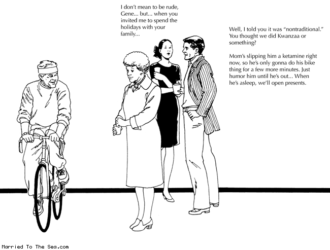 Married To The Sea comic: non traditional * Text: i dont mean to be rude gene but when you invited me to spend the holidays with your family well i told you it was nontraditional you thought we did kwanzaa or something moms slipping him a ketamine right now so hes only gonna do his bike thing for a few more minutes just humor him until hes out when hes asleep well open presents